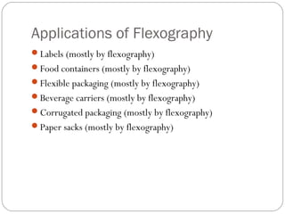 Applications of Flexography
Labels (mostly by flexography)
Food containers (mostly by flexography)
Flexible packaging (mostly by flexography)
Beverage carriers (mostly by flexography)
Corrugated packaging (mostly by flexography)
Paper sacks (mostly by flexography)
 
