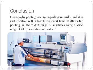 Conclusion
Flexography printing can give superb print quality and it is
cost effective with a fast turn-around time. It allows for
printing on the widest range of substrates using a wide
range of ink types and custom colors.
 
