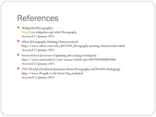 References
 Wikipedia [Flexography] –
http://en.wikipedia.org/wiki/Flexography
Accessed 21 January 2013
 eHow [Flexography Printing Characteristics] -
http://www.ehow.com/info_8475499_flexography-printing-characteristics.html
Accessed 21 January 2013
 ScienceDirect [A review of printing and coating techniques] -
http://www.sciencedirect.com/science/article/pii/S0927024808003486
Accessed 21 January 2013
 TNT FlexPak [Technical Questions about Flexography and Flexible Packaging] -
http://www.flexpak.co.th/about/faq_technical
Accessed 21 January 2013
 