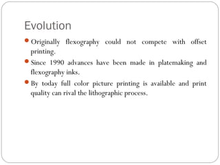 Evolution
Originally flexography could not compete with offset
printing.
Since 1990 advances have been made in platemaking and
flexography inks.
By today full color picture printing is available and print
quality can rival the lithographic process.
 