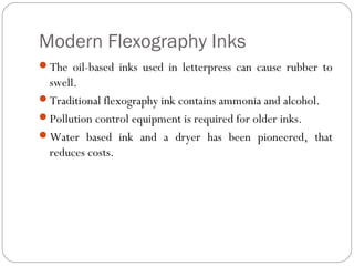 Modern Flexography Inks
The oil-based inks used in letterpress can cause rubber to
swell.
Traditional flexography ink contains ammonia and alcohol.
Pollution control equipment is required for older inks.
Water based ink and a dryer has been pioneered, that
reduces costs.
 