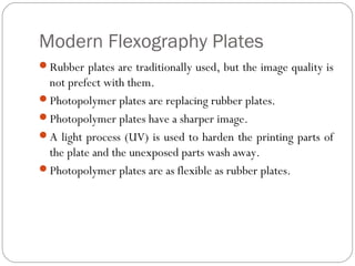 Modern Flexography Plates
Rubber plates are traditionally used, but the image quality is
not prefect with them.
Photopolymer plates are replacing rubber plates.
Photopolymer plates have a sharper image.
A light process (UV) is used to harden the printing parts of
the plate and the unexposed parts wash away.
Photopolymer plates are as flexible as rubber plates.
 