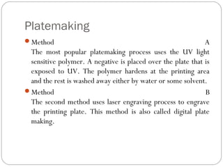 Platemaking
Method A
The most popular platemaking process uses the UV light
sensitive polymer. A negative is placed over the plate that is
exposed to UV. The polymer hardens at the printing area
and the rest is washed away either by water or some solvent.
Method B
The second method uses laser engraving process to engrave
the printing plate. This method is also called digital plate
making.
 