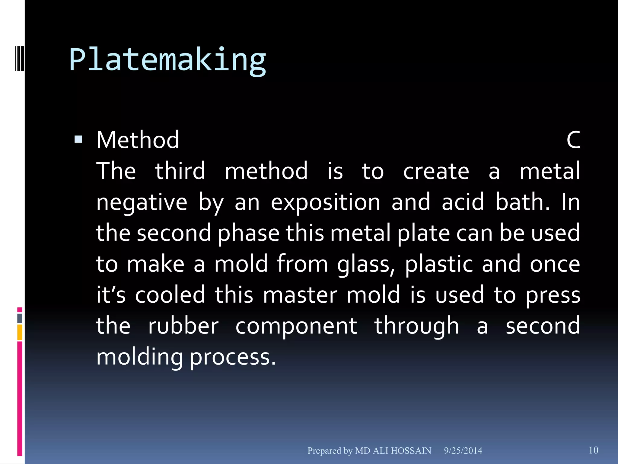 Platemaking 
 Method C 
The third method is to create a metal 
negative by an exposition and acid bath. In 
the second phase this metal plate can be used 
to make a mold from glass, plastic and once 
it’s cooled this master mold is used to press 
the rubber component through a second 
molding process. 
Prepared by MD ALI HOSSAIN 9/25/2014 10 
 