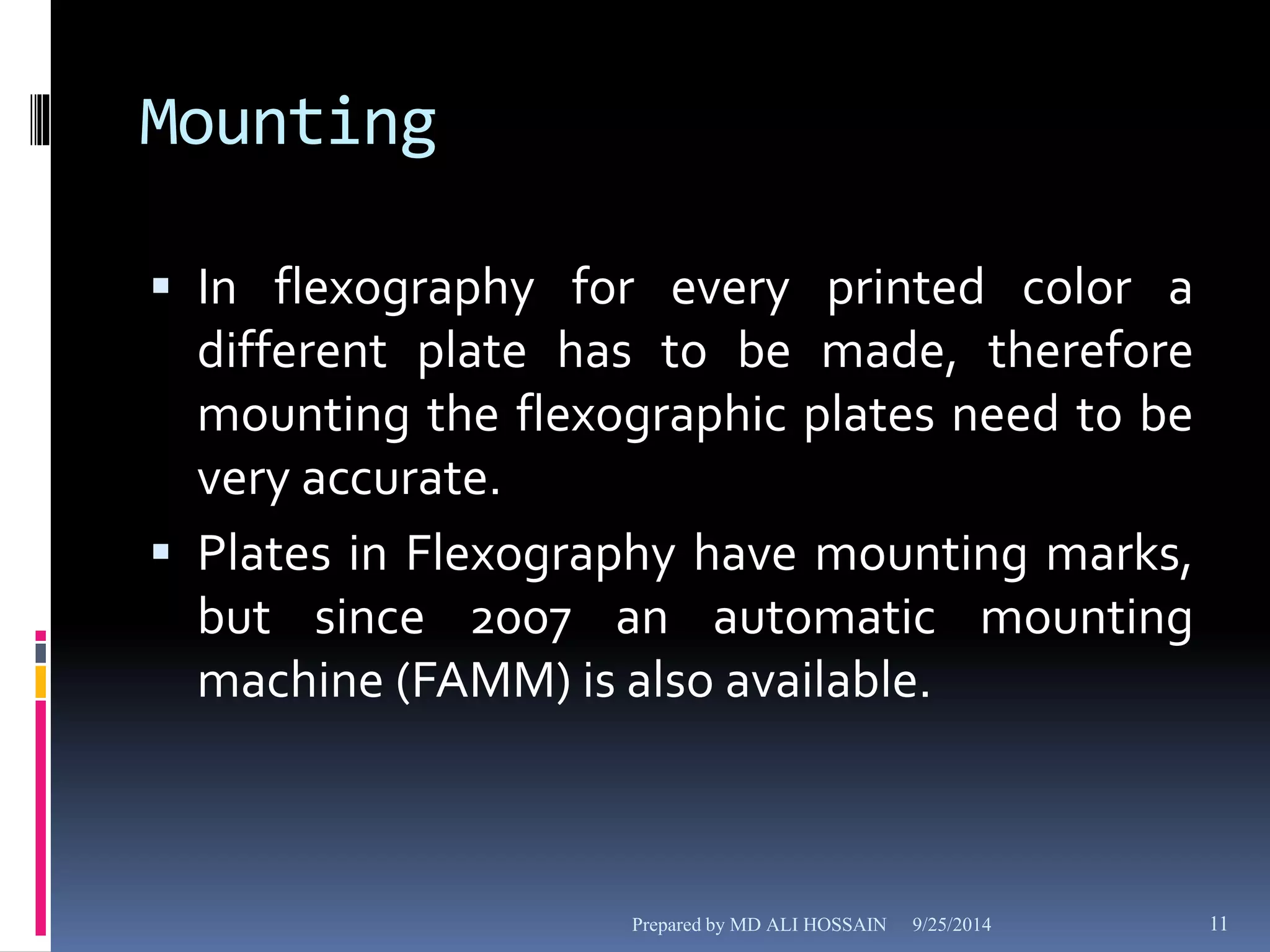 Mounting 
 In flexography for every printed color a 
different plate has to be made, therefore 
mounting the flexographic plates need to be 
very accurate. 
 Plates in Flexography have mounting marks, 
but since 2007 an automatic mounting 
machine (FAMM) is also available. 
Prepared by MD ALI HOSSAIN 9/25/2014 11 
 