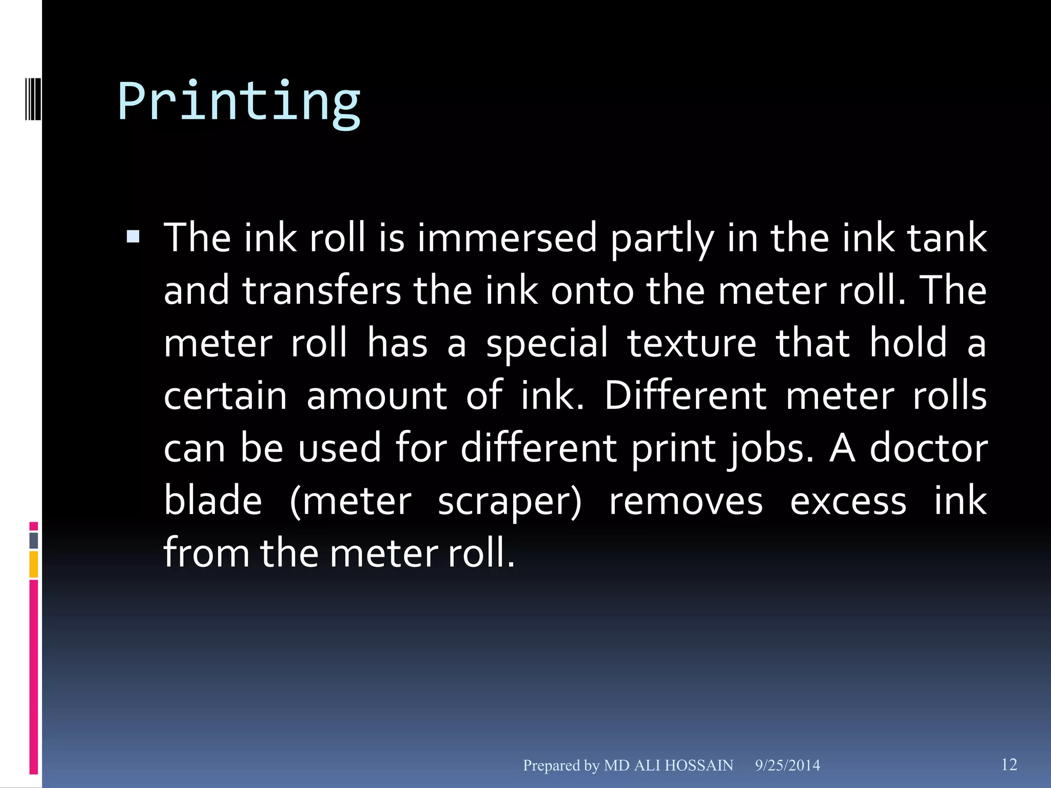Printing 
 The ink roll is immersed partly in the ink tank 
and transfers the ink onto the meter roll. The 
meter roll has a special texture that hold a 
certain amount of ink. Different meter rolls 
can be used for different print jobs. A doctor 
blade (meter scraper) removes excess ink 
from the meter roll. 
Prepared by MD ALI HOSSAIN 9/25/2014 12 
 