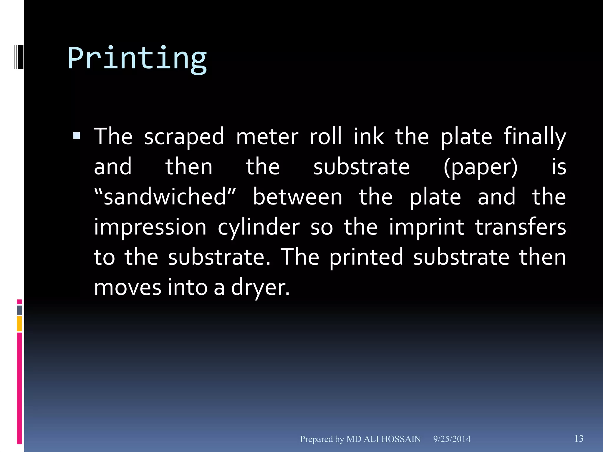 Printing 
 The scraped meter roll ink the plate finally 
and then the substrate (paper) is 
“sandwiched” between the plate and the 
impression cylinder so the imprint transfers 
to the substrate. The printed substrate then 
moves into a dryer. 
Prepared by MD ALI HOSSAIN 9/25/2014 13 
 