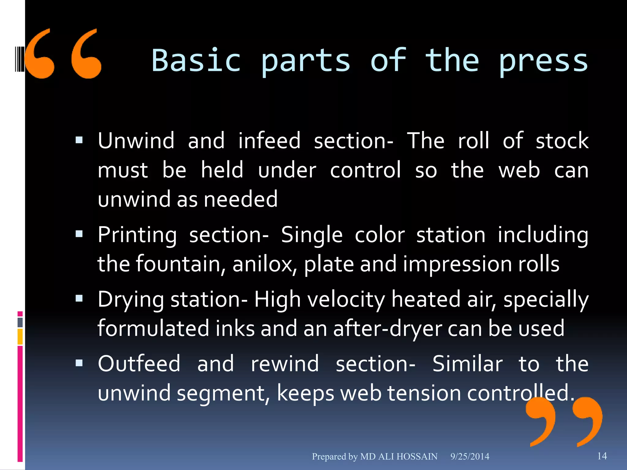 Basic parts of the press 
 Unwind and infeed section- The roll of stock 
must be held under control so the web can 
unwind as needed 
 Printing section- Single color station including 
the fountain, anilox, plate and impression rolls 
 Drying station- High velocity heated air, specially 
formulated inks and an after-dryer can be used 
 Outfeed and rewind section- Similar to the 
unwind segment, keeps web tension controlled. 
Prepared by MD ALI HOSSAIN 9/25/2014 14 
 
