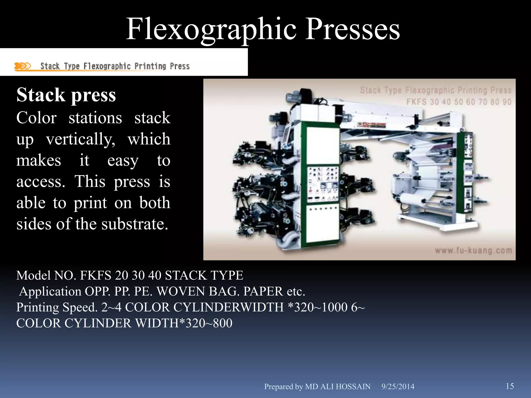 Flexographic Presses 
Stack press 
Color stations stack 
up vertically, which 
makes it easy to 
access. This press is 
able to print on both 
sides of the substrate. 
Model NO. FKFS 20 30 40 STACK TYPE 
Application OPP. PP. PE. WOVEN BAG. PAPER etc. 
Printing Speed. 2~4 COLOR CYLINDERWIDTH *320~1000 6~ 
COLOR CYLINDER WIDTH*320~800 
Prepared by MD ALI HOSSAIN 9/25/2014 15 
 