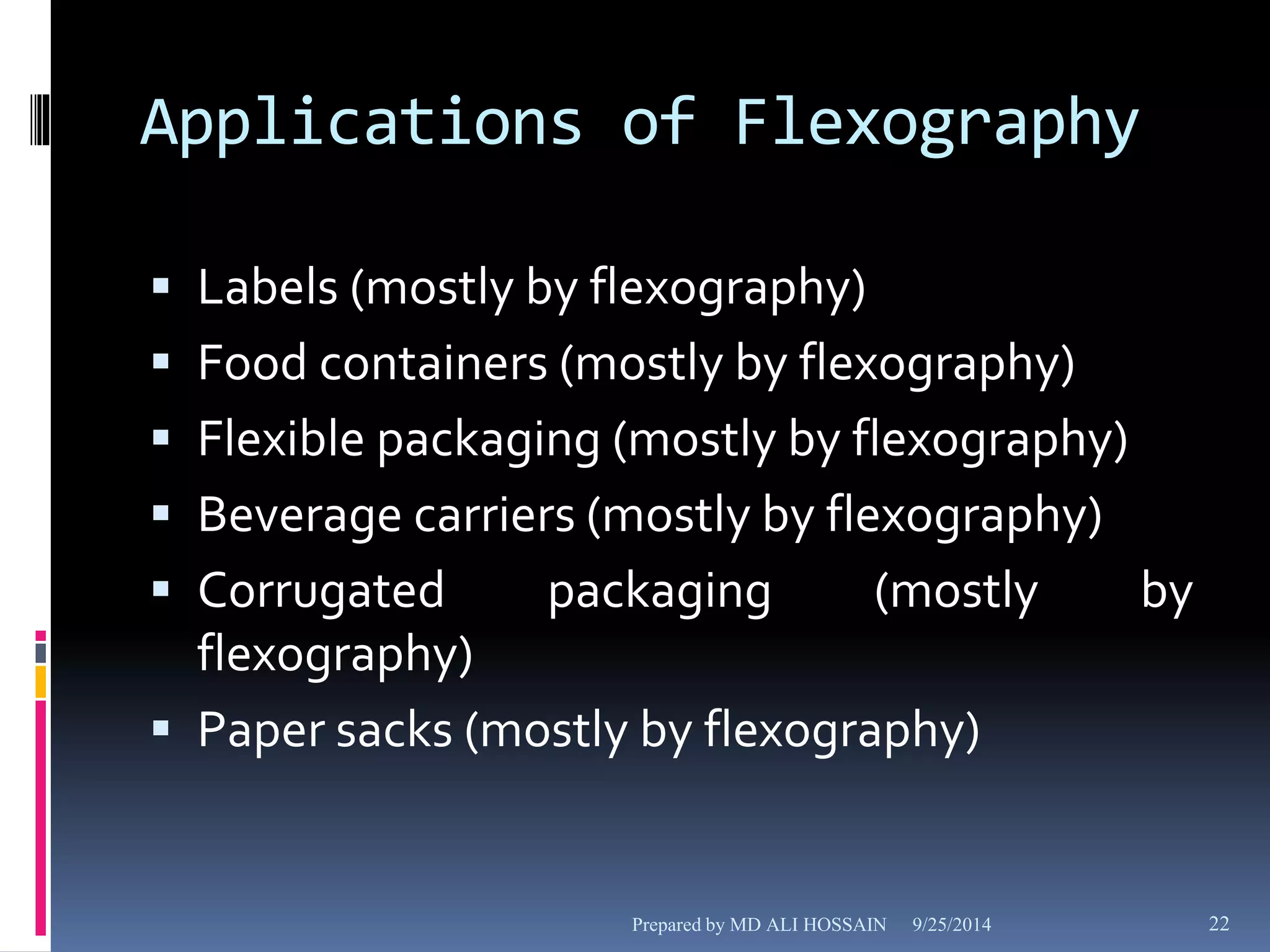 Applications of Flexography 
 Labels (mostly by flexography) 
 Food containers (mostly by flexography) 
 Flexible packaging (mostly by flexography) 
 Beverage carriers (mostly by flexography) 
 Corrugated packaging (mostly by 
flexography) 
 Paper sacks (mostly by flexography) 
Prepared by MD ALI HOSSAIN 9/25/2014 22 
 