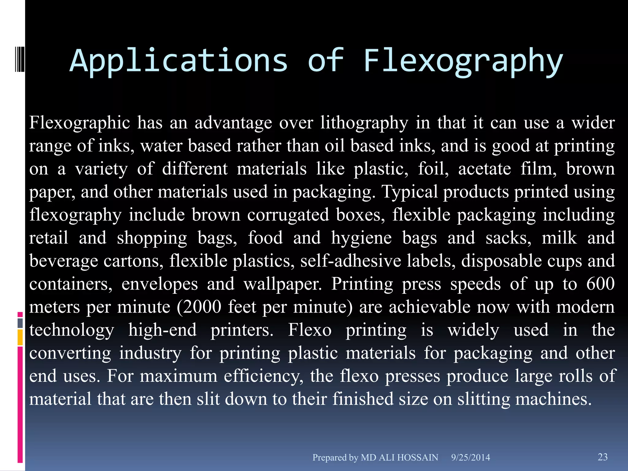 Applications of Flexography 
Flexographic has an advantage over lithography in that it can use a wider 
range of inks, water based rather than oil based inks, and is good at printing 
on a variety of different materials like plastic, foil, acetate film, brown 
paper, and other materials used in packaging. Typical products printed using 
flexography include brown corrugated boxes, flexible packaging including 
retail and shopping bags, food and hygiene bags and sacks, milk and 
beverage cartons, flexible plastics, self-adhesive labels, disposable cups and 
containers, envelopes and wallpaper. Printing press speeds of up to 600 
meters per minute (2000 feet per minute) are achievable now with modern 
technology high-end printers. Flexo printing is widely used in the 
converting industry for printing plastic materials for packaging and other 
end uses. For maximum efficiency, the flexo presses produce large rolls of 
material that are then slit down to their finished size on slitting machines. 
Prepared by MD ALI HOSSAIN 9/25/2014 23 
 