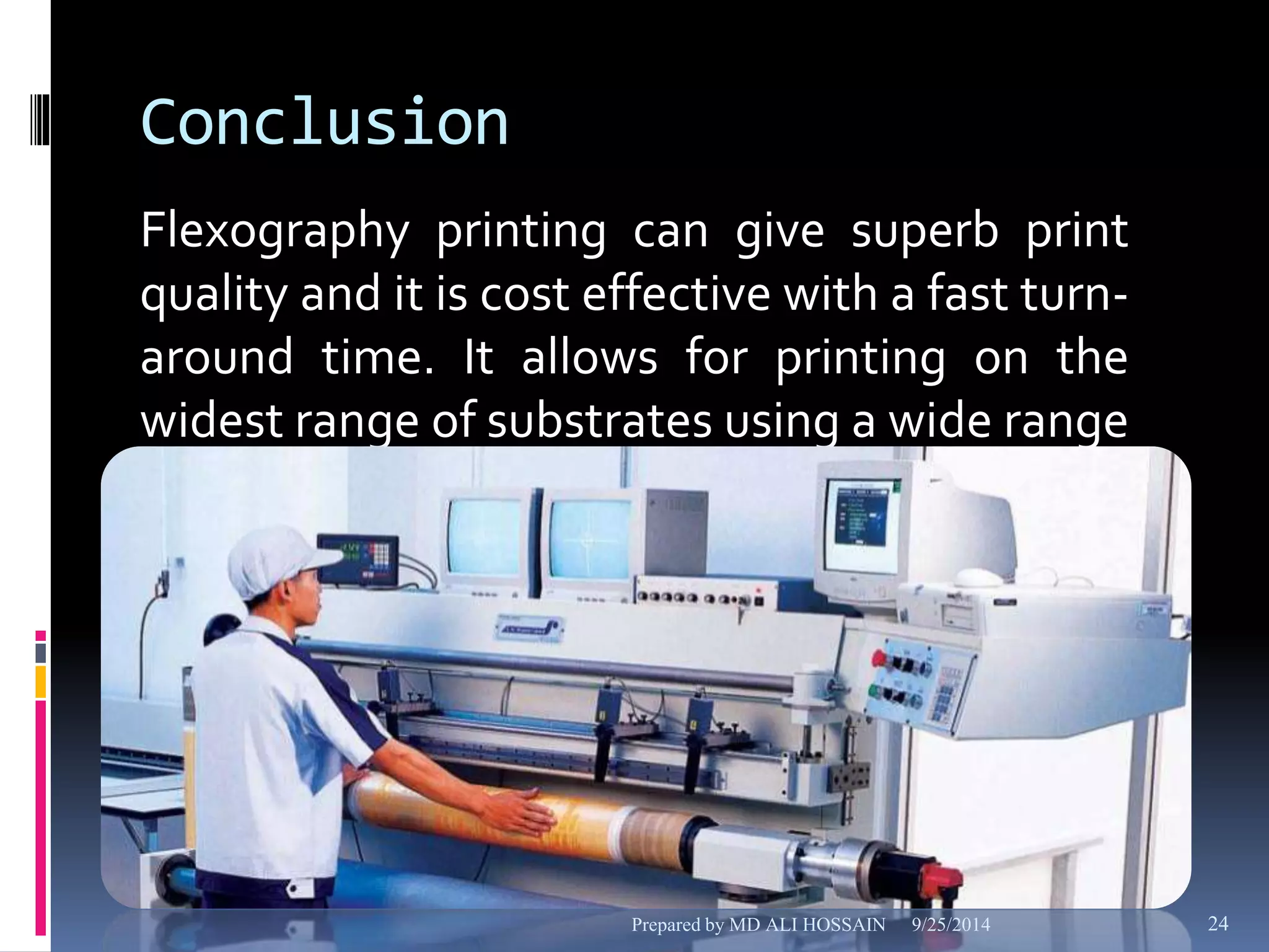 Conclusion 
Flexography printing can give superb print 
quality and it is cost effective with a fast turn-around 
time. It allows for printing on the 
widest range of substrates using a wide range 
of ink types and custom colors. 
Prepared by MD ALI HOSSAIN 9/25/2014 24 
 