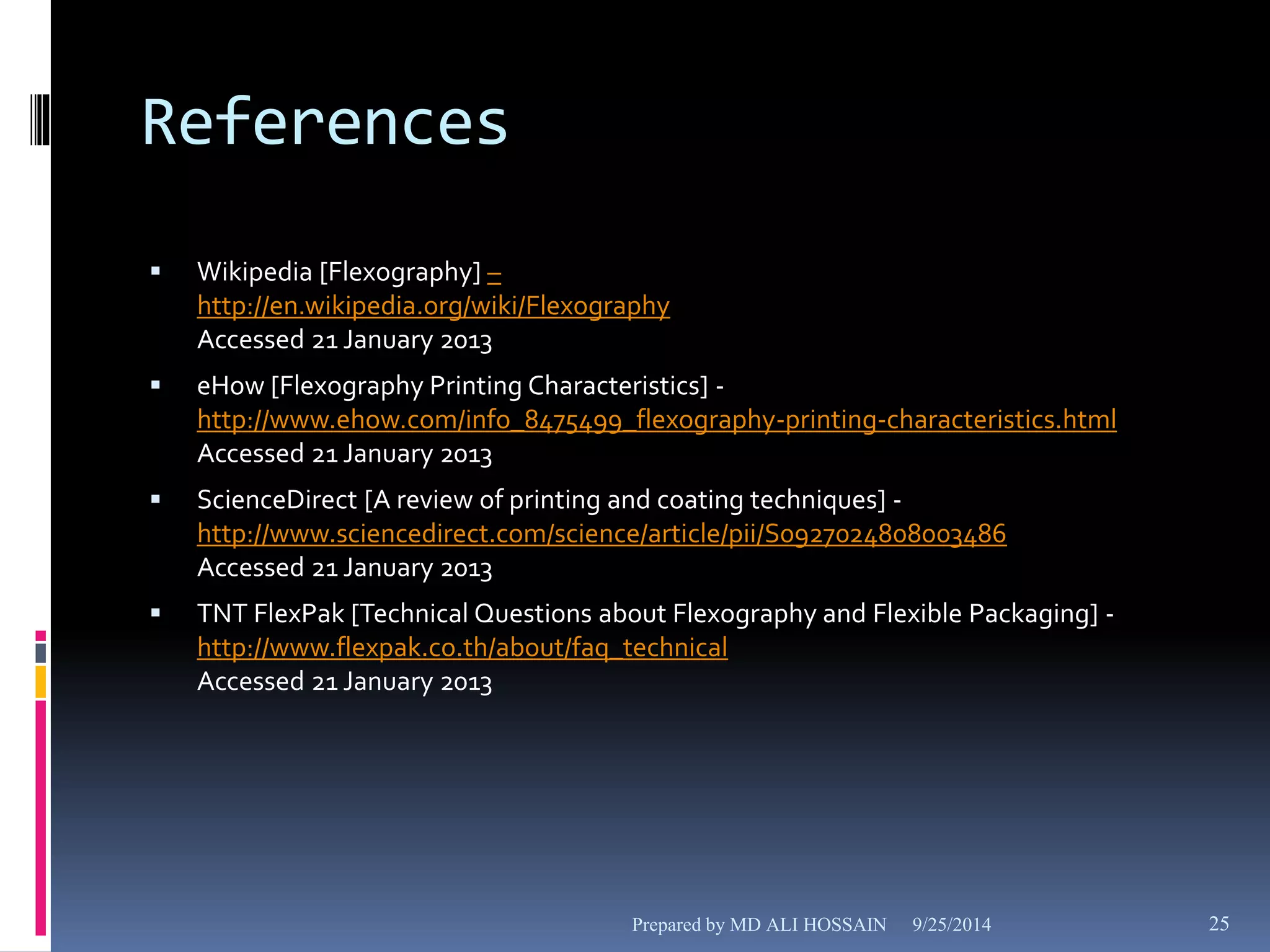 References 
 Wikipedia [Flexography] – 
http://en.wikipedia.org/wiki/Flexography 
Accessed 21 January 2013 
 eHow [Flexography Printing Characteristics] - 
http://www.ehow.com/info_8475499_flexography-printing-characteristics.html 
Accessed 21 January 2013 
 ScienceDirect [A review of printing and coating techniques] - 
http://www.sciencedirect.com/science/article/pii/S0927024808003486 
Accessed 21 January 2013 
 TNT FlexPak [Technical Questions about Flexography and Flexible Packaging] - 
http://www.flexpak.co.th/about/faq_technical 
Accessed 21 January 2013 
Prepared by MD ALI HOSSAIN 9/25/2014 25 
 