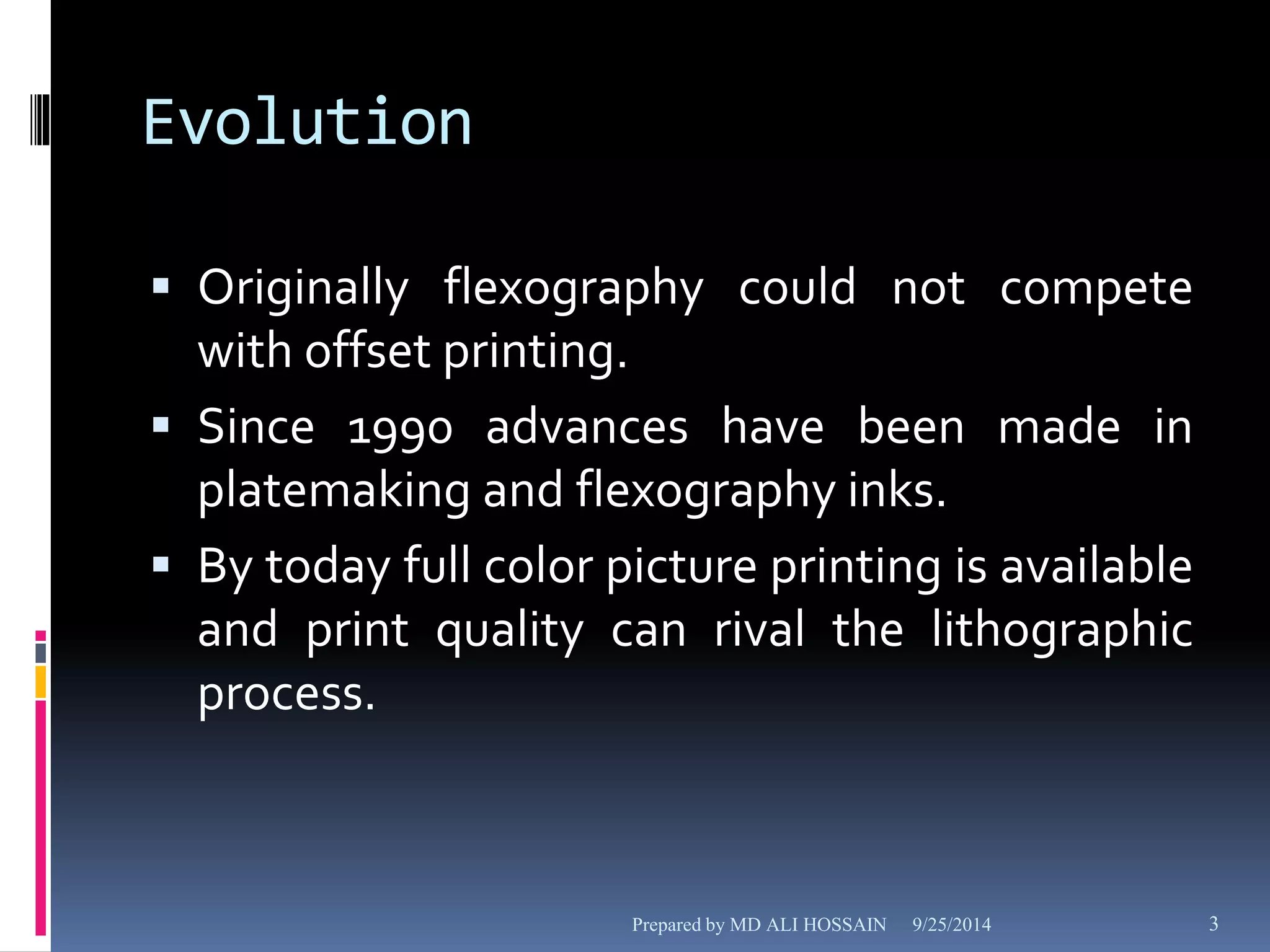 Evolution 
 Originally flexography could not compete 
with offset printing. 
 Since 1990 advances have been made in 
platemaking and flexography inks. 
 By today full color picture printing is available 
and print quality can rival the lithographic 
process. 
Prepared by MD ALI HOSSAIN 9/25/2014 3 
 