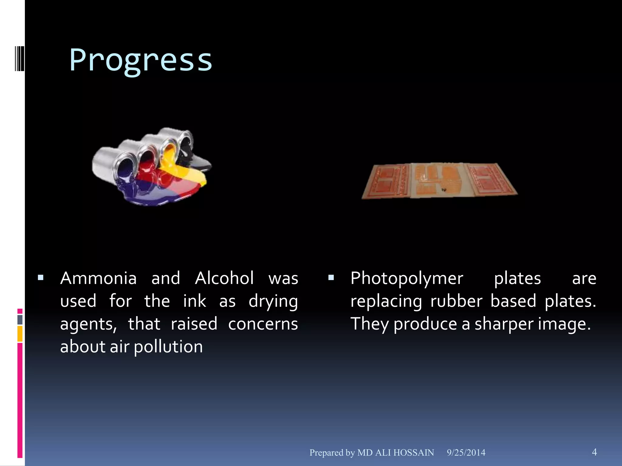 Progress 
 Ammonia and Alcohol was 
used for the ink as drying 
agents, that raised concerns 
about air pollution 
 Photopolymer plates are 
replacing rubber based plates. 
They produce a sharper image. 
Prepared by MD ALI HOSSAIN 9/25/2014 4 
 