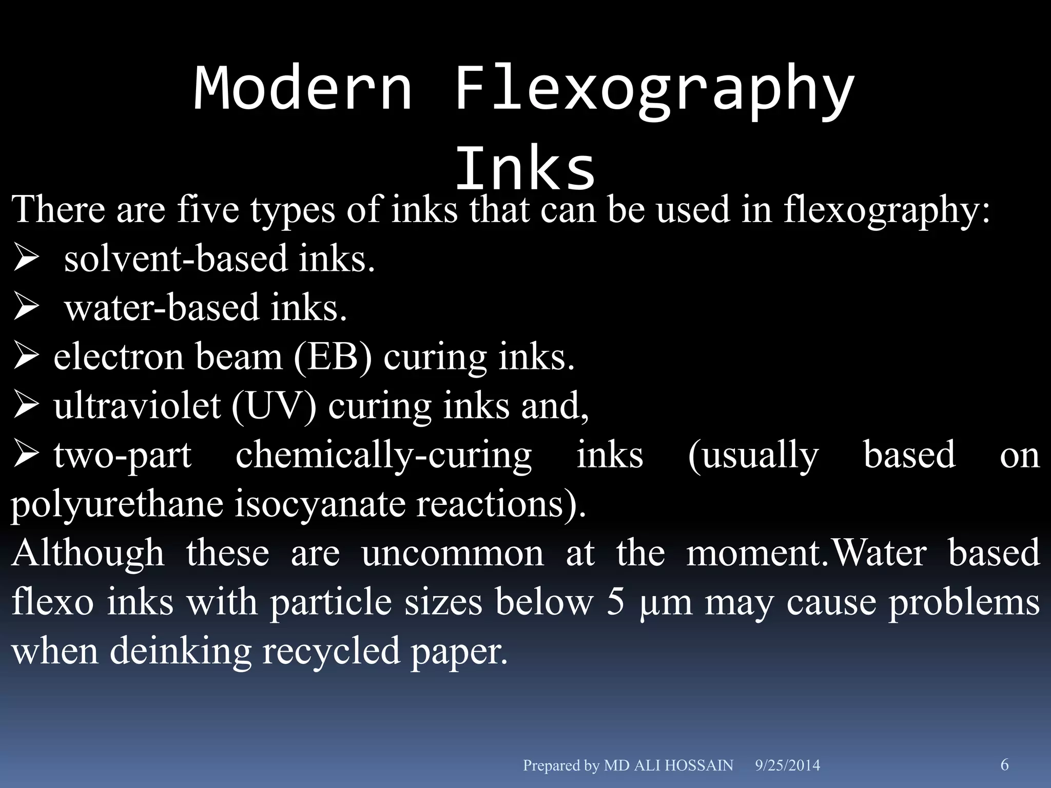Modern Flexography 
Inks 
There are five types of inks that can be used in flexography: 
 solvent-based inks. 
 water-based inks. 
 electron beam (EB) curing inks. 
 ultraviolet (UV) curing inks and, 
 two-part chemically-curing inks (usually based on 
polyurethane isocyanate reactions). 
Although these are uncommon at the moment.Water based 
flexo inks with particle sizes below 5 μm may cause problems 
when deinking recycled paper. 
Prepared by MD ALI HOSSAIN 9/25/2014 6 
 