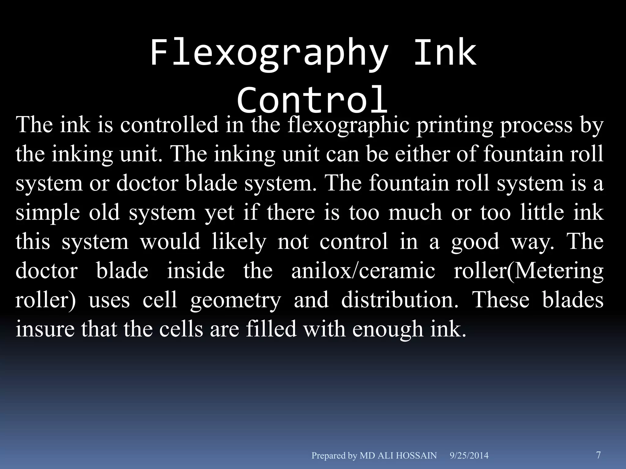 Flexography Ink 
Control 
The ink is controlled in the flexographic printing process by 
the inking unit. The inking unit can be either of fountain roll 
system or doctor blade system. The fountain roll system is a 
simple old system yet if there is too much or too little ink 
this system would likely not control in a good way. The 
doctor blade inside the anilox/ceramic roller(Metering 
roller) uses cell geometry and distribution. These blades 
insure that the cells are filled with enough ink. 
Prepared by MD ALI HOSSAIN 9/25/2014 7 
 