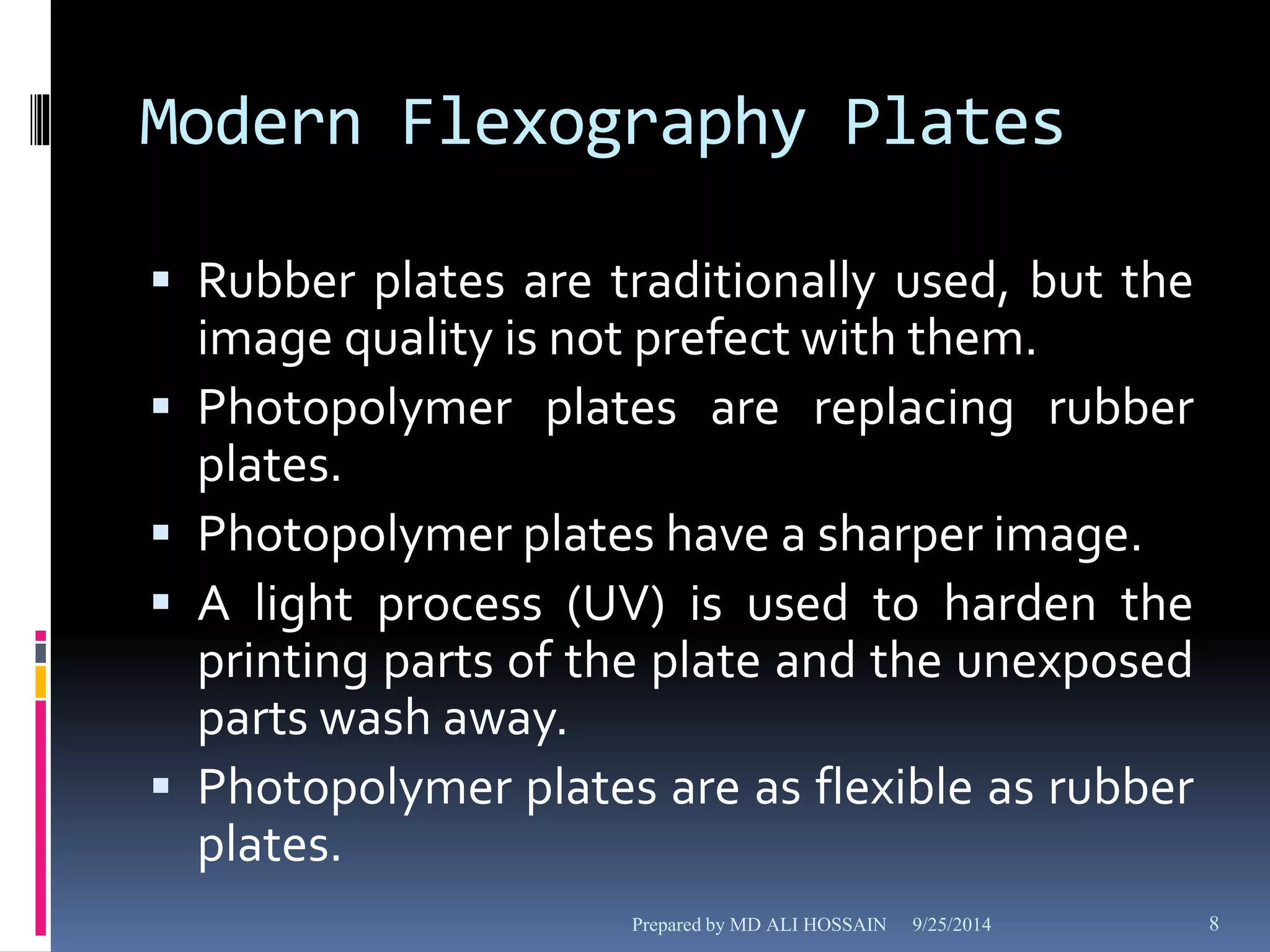 Modern Flexography Plates 
 Rubber plates are traditionally used, but the 
image quality is not prefect with them. 
 Photopolymer plates are replacing rubber 
plates. 
 Photopolymer plates have a sharper image. 
 A light process (UV) is used to harden the 
printing parts of the plate and the unexposed 
parts wash away. 
 Photopolymer plates are as flexible as rubber 
plates. 
Prepared by MD ALI HOSSAIN 9/25/2014 8 
 