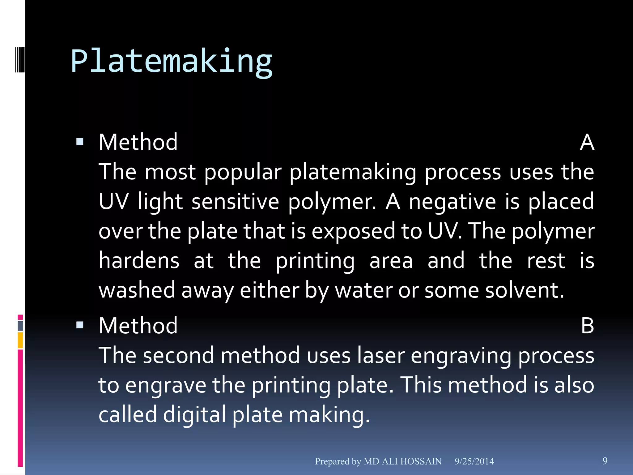 Platemaking 
 Method A 
The most popular platemaking process uses the 
UV light sensitive polymer. A negative is placed 
over the plate that is exposed to UV. The polymer 
hardens at the printing area and the rest is 
washed away either by water or some solvent. 
 Method B 
The second method uses laser engraving process 
to engrave the printing plate. This method is also 
called digital plate making. 
Prepared by MD ALI HOSSAIN 9/25/2014 9 
 