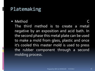 Platemaking 
 Method C 
The third method is to create a metal 
negative by an exposition and acid bath. In 
the second phase this metal plate can be used 
to make a mold from glass, plastic and once 
it’s cooled this master mold is used to press 
the rubber component through a second 
molding process. 
Prepared by MD ALI HOSSAIN 9/25/2014 10 
 