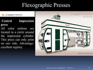 Flexographic Presses 
Central Impression 
press 
All color stations are 
located in a circle around 
the impression cylinder. 
This press can only print 
on one side. Advantage: 
excellent registry 
Prepared by MD ALI HOSSAIN 9/25/2014 16 
 