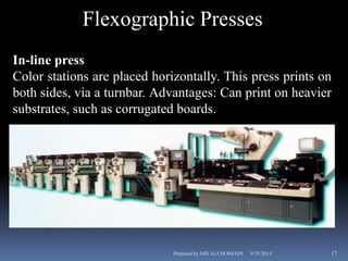 Flexographic Presses 
In-line press 
Color stations are placed horizontally. This press prints on 
both sides, via a turnbar. Advantages: Can print on heavier 
substrates, such as corrugated boards. 
Prepared by MD ALI HOSSAIN 9/25/2014 17 
 