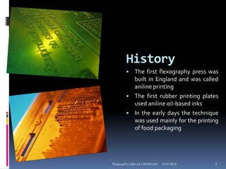 History 
• The first flexography press was 
built in England and was called 
aniline printing 
• The first rubber printing plates 
used aniline oil-based inks 
• In the early days the technique 
was used mainly for the printing 
of food packaging 
Prepared by MD ALI HOSSAIN 9/25/2014 2 
 