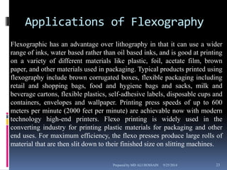 Applications of Flexography 
Flexographic has an advantage over lithography in that it can use a wider 
range of inks, water based rather than oil based inks, and is good at printing 
on a variety of different materials like plastic, foil, acetate film, brown 
paper, and other materials used in packaging. Typical products printed using 
flexography include brown corrugated boxes, flexible packaging including 
retail and shopping bags, food and hygiene bags and sacks, milk and 
beverage cartons, flexible plastics, self-adhesive labels, disposable cups and 
containers, envelopes and wallpaper. Printing press speeds of up to 600 
meters per minute (2000 feet per minute) are achievable now with modern 
technology high-end printers. Flexo printing is widely used in the 
converting industry for printing plastic materials for packaging and other 
end uses. For maximum efficiency, the flexo presses produce large rolls of 
material that are then slit down to their finished size on slitting machines. 
Prepared by MD ALI HOSSAIN 9/25/2014 23 
 