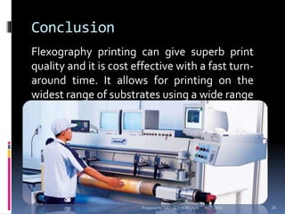 Conclusion 
Flexography printing can give superb print 
quality and it is cost effective with a fast turn-around 
time. It allows for printing on the 
widest range of substrates using a wide range 
of ink types and custom colors. 
Prepared by MD ALI HOSSAIN 9/25/2014 24 
 