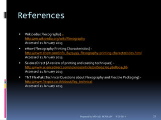 References 
 Wikipedia [Flexography] – 
http://en.wikipedia.org/wiki/Flexography 
Accessed 21 January 2013 
 eHow [Flexography Printing Characteristics] - 
http://www.ehow.com/info_8475499_flexography-printing-characteristics.html 
Accessed 21 January 2013 
 ScienceDirect [A review of printing and coating techniques] - 
http://www.sciencedirect.com/science/article/pii/S0927024808003486 
Accessed 21 January 2013 
 TNT FlexPak [Technical Questions about Flexography and Flexible Packaging] - 
http://www.flexpak.co.th/about/faq_technical 
Accessed 21 January 2013 
Prepared by MD ALI HOSSAIN 9/25/2014 25 
 
