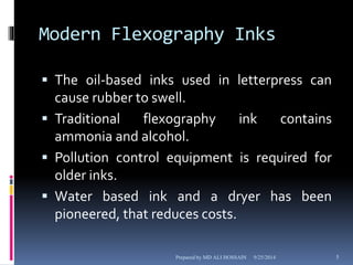 Modern Flexography Inks 
 The oil-based inks used in letterpress can 
cause rubber to swell. 
 Traditional flexography ink contains 
ammonia and alcohol. 
 Pollution control equipment is required for 
older inks. 
 Water based ink and a dryer has been 
pioneered, that reduces costs. 
Prepared by MD ALI HOSSAIN 9/25/2014 5 
 