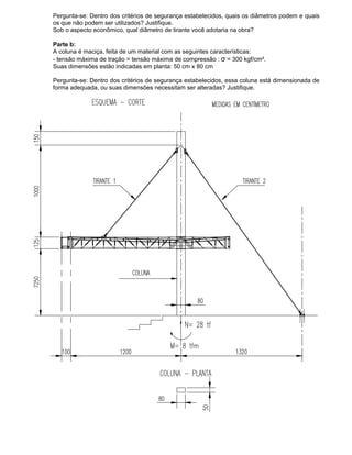 Pergunta-se: Dentro dos critérios de segurança estabelecidos, quais os diâmetros podem e quais
os que não podem ser utilizados? Justifique.
Sob o aspecto econômico, qual diâmetro de tirante você adotaria na obra?
Parte b:
A coluna é maciça, feita de um material com as seguintes características:
- tensão máxima de tração = tensão máxima de compressão : σ = 300 kgf/cm².
Suas dimensões estão indicadas em planta: 50 cm x 80 cm
Pergunta-se: Dentro dos critérios de segurança estabelecidos, essa coluna está dimensionada de
forma adequada, ou suas dimensões necessitam ser alteradas? Justifique.
 