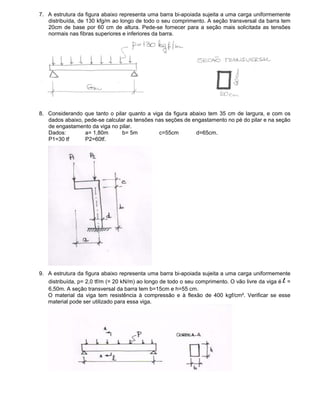 7. A estrutura da figura abaixo representa uma barra bi-apoiada sujeita a uma carga uniformemente
distribuída, de 130 kfg/m ao longo de todo o seu comprimento. A seção transversal da barra tem
20cm de base por 60 cm de altura. Pede-se fornecer para a seção mais solicitada as tensões
normais nas fibras superiores e inferiores da barra.
8. Considerando que tanto o pilar quanto a viga da figura abaixo tem 35 cm de largura, e com os
dados abaixo, pede-se calcular as tensões nas seções de engastamento no pé do pilar e na seção
de engastamento da viga no pilar.
Dados: a= 1,80m b= 5m c=55cm d=65cm.
P1=30 tf P2=60tf.
9. A estrutura da figura abaixo representa uma barra bi-apoiada sujeita a uma carga uniformemente
distribuída, p= 2,0 tf/m (= 20 kN/m) ao longo de todo o seu comprimento. O vão livre da viga é l =
6,50m. A seção transversal da barra tem b=15cm e h=55 cm.
O material da viga tem resistência à compressão e à flexão de 400 kgf/cm². Verificar se esse
material pode ser utilizado para essa viga.
 