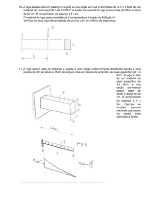 10. A viga abaixo está em balanço e sujeita a uma carga em sua extremidade de 3 tf, e é feita de um
material de peso específico de 2,4 tf/m³. A seção transversal da viga possui base de 20cm e atura
de 50 cm. O comprimento do balanço é l = 4m.
O material da viga possui resistência à compressão e à tração de 450kgf/cm²
Verificar se essa viga está projetada de acordo com os critérios de segurança.
11. A viga abaixo está em balanço e sujeita a uma carga uniformemente distribuída devido a uma
parede de 3m de altura e 15cm de largura, feita em blocos de concreto, de peso específico de 1,4
tf/m³. A viga é feita
de um material de
peso específico de
3,1 tf/m³, e sua
seção transversal
possui base de
25cm e atura de 60
cm. O comprimento
do balanço é l =
5m. Calcular as
tensões normais
máximas que atuam
na seção mais
solicitada à flexão.
 