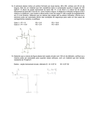 12. A estrutura abaixo indica um pórtico formado por duas barras, AB e BC, ambas com 20 cm de
largura, feito de um material que tem resistência tanto à compressão quanto à tração de 120
kgf/cm². A altura da seção transversal da barra AB, h1, é de 40cm e a altura h2 da seção
transversal da barra BC é de 50 cm, como mostra a figura. A distância a indicada na figura é de 2
metros e a distância l, que mostra a altura entre o eixo da carga P1 até a seção do engastamento
em C é de 5metros. Sabendo que os valores das cargas são os abaixo indicados, informe se a
estrutura pode ser executada dentro das condições de segurança para cada um dos casos de
carregamentos isolados, e justifique.
Caso 1 – P1 = 0 P2 = 2 tf P3 = 10 tf
Caso 2 – P1 = 8 tf P2 = 2 tf P3 = 40 tf
13. Sabendo que a coluna da figura abaixo tem seção circular com 120 cm de diâmetro, verificar se a
mesma pode ser executada para suportar esses esforços, com um material que tem tensão
resistente de 70 kgf/cm².
Dados: - seção transversal circular, diâmetro D: A= π D² /4 W= π D³ /32
 