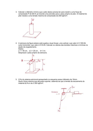 3. Calcular o diâmetro mínimo que o pilar abaixo precisa ter para resistir a uma força de
compressão P de 620 tf, já incluída uma previsão para o peso próprio do pilar. O material do
pilar resiste a uma tensão máxima de compressão de 200 kgf/cm².
4. A estrutura da figura abaixo está sujeita a duas forças: uma vertical, cujo valor é V=180 kN,
outra horizontal, cujo valor é H=6 kN. Calcular os valores das tensões máximas e mínimas na
seção de engastamento.
Dados:
a 1 = 40 cm, a 2 = 25 cm , b= 3 m.
Desprezar o peso próprio da estrutura.
5. O fio do sistema estrutural apresentado no esquema possui diâmetro de 16mm.
Qual a força máxima que ele pode suportar, sabendo-se que a tensão de escoamento do
material do fio é de 2.300 kgf/cm².
 