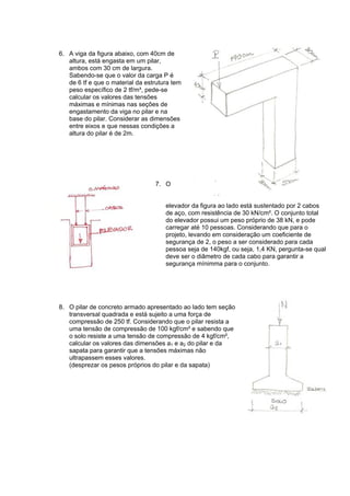 6. A viga da figura abaixo, com 40cm de
altura, está engasta em um pilar,
ambos com 30 cm de largura.
Sabendo-se que o valor da carga P é
de 6 tf e que o material da estrutura tem
peso específico de 2 tf/m³, pede-se
calcular os valores das tensões
máximas e mínimas nas seções de
engastamento da viga no pilar e na
base do pilar. Considerar as dimensões
entre eixos e que nessas condições a
altura do pilar é de 2m.
7. O
elevador da figura ao lado está sustentado por 2 cabos
de aço, com resistência de 30 kN/cm². O conjunto total
do elevador possui um peso próprio de 38 kN, e pode
carregar até 10 pessoas. Considerando que para o
projeto, levando em consideração um coeficiente de
segurança de 2, o peso a ser considerado para cada
pessoa seja de 140kgf, ou seja, 1,4 KN, pergunta-se qual
deve ser o diâmetro de cada cabo para garantir a
segurança mínimma para o conjunto.
8. O pilar de concreto armado apresentado ao lado tem seção
transversal quadrada e está sujeito a uma força de
compressão de 250 tf. Considerando que o pilar resista a
uma tensão de compressão de 100 kgf/cm² e sabendo que
o solo resiste a uma tensão de compressão de 4 kgf/cm²,
calcular os valores das dimensões a1 e a2 do pilar e da
sapata para garantir que a tensões máximas não
ultrapassem esses valores.
(desprezar os pesos próprios do pilar e da sapata)
 