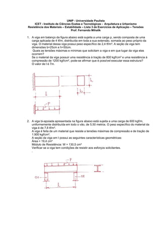 UNIP - Universidade Paulista
ICET - Instituto de Ciências Exatas e Tecnológicas - Arquitetura e Urbanismo
Resistência dos Materiais – Estabilidade – Lista 3 de Exercícios de Aplicação – Tensões
Prof. Fernando Mihalik
1. A viga em balanço da figura abaixo está sujeita a uma carga p, sendo composta de uma
carga aplicada de 4 tf/m, distribuída em toda a sua extensão, somada ao peso próprio da
viga. O material dessa viga possui peso específico de 2,4 tf/m³. A seção da viga tem
dimensões b=25cm e h=50cm.
Quais as tensões máximas e mínimas que solicitam a viga e em que lugar da viga elas
ocorrem?
Se o material da viga possuir uma resistência à tração de 800 kgf/cm² e uma resistência à
compressão de 1200 kgf/cm², pode-se afirmar que é possível executar essa estrutura?
O valor de l é 7m.
2. A viga bi-apoiada apresentada na figura abaixo está sujeita a uma carga de 600 kgf/m,
uniformemente distribuída em todo o vão, de 5,50 metros. O peso específico do material da
viga é de 7,8 tf/m³.
A viga é feita de um material que resiste a tensões máximas de compressão e de tração de
1.900 kgf/cm².
A seção da viga em I possui as seguintes características geométricas:
Área = 19,4 cm²
Módulo de Resistência: W = 130,5 cm³
Verificar se a viga tem condições de resistir aos esforços solicitantes.
.
 