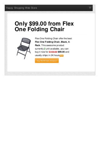 Happy Shopping Web Store
Flex One Folding Chair offer the best
Flex One Folding Chair, Black, 4-
Pack. This awesome product
currently 2 unit available, you can
buy it now for $109.99 $99.00 and
usually ships in 24 hours NewNew
Buy NOW from AmazonBuy NOW from Amazon
Only $99.00 from Flex
One Folding Chair
 