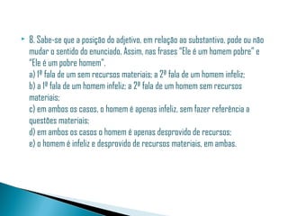    8. Sabe-se que a posição do adjetivo, em relação ao substantivo, pode ou não
    mudar o sentido do enunciado. Assim, nas frases “Ele é um homem pobre” e
    “Ele é um pobre homem”.
    a) 1ª fala de um sem recursos materiais; a 2ª fala de um homem infeliz;
    b) a 1ª fala de um homem infeliz; a 2ª fala de um homem sem recursos
    materiais;
    c) em ambos os casos, o homem é apenas infeliz, sem fazer referência a
    questões materiais;
    d) em ambos os casos o homem é apenas desprovido de recursos;
    e) o homem é infeliz e desprovido de recursos materiais, em ambas.
 