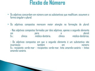    Os adjetivos concordam em número com os substantivos que modificam, assumem a
    forma singular e plural.

   Os adjetivos compostos merecem maior atenção na formação de plural:

    - Nos adjetivos compostos formados por dois adjetivos, apenas o segundo elemento
    vai                      para                        o                     plural:
    Ex.:        clínica      médico-dentária,         clínica       médico-dentárias.

    - Os adjetivos compostos em que o segundo elemento é um substantivo são
    invariáveis                 também                   em                  número:
    Ex.: recipiente verde-mar - recipientes verde-mar, tinta amarelo-canário – tintas
    amarelo-canário.
 