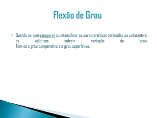    Quando se quer comparar ou intensificar as características atribuídas ao substantivo,
    os          adjetivos         sofrem            variação           de          grau.
    Tem-se o grau comparativo e o grau superlativo.
 