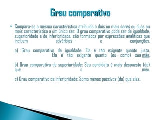Grau comparativo
   Compara-se a mesma característica atribuída a dois ou mais seres ou duas ou
    mais característica a um único ser. O grau comparativo pode ser de igualdade,
    superioridade e de inferioridade, são formados por expressões analíticas que
    incluem                advérbios                e                conjunções.
    a) Grau comparativo de igualdade: Ela é tão exigente quanto justa.
                                                                    Ela é tão exigente quanto (ou como) sua  mãe.
    b) Grau comparativo de superioridade: Seu candidato é mais desonesto (do)
    que                                o                                 meu.
    c) Grau comparativo de inferioridade: Somo menos passivos (do) que eles.
 