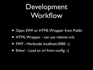 Development
        Workﬂow
• Open SWF or HTML Wrapper from Public
• HTML Wrapper - can use relative urls
• SWF - Hardcode localhost:3000 :-(
• Either - Load an url from conﬁg :-)
 
