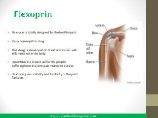  Flexoprin is totally designed for the healthy joint.

 It is a homeopathic drug.

 This drug is developed to treat any issues with
  inflammation in the body.

 It provides the instant aid for the people
  suffering from the joint pain related to bursitis.

 Flexoprin gives mobility and flexibility in the joint
  function.




                                 http://jointhealthmagazine.com
 