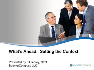 What’s Ahead:  Setting the Context Presented by Kit Jeffrey, CEO BoomerCompass LLC 