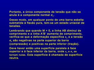 Portanto, a única componente de tensão que não se
anula é a componente normal σ x .
Desse modo, em qualquer ponto de uma barra esbelta
submetida à flexão pura, tem-se um estado uniaxial de
tensões.
Lembrando que quando M > 0, a linha AB diminui de
comprimento e a linha A’B’ aumenta de comprimento,
verifica-se que a deformação específica ε x e a tensão
σ x são negativas na parte superior da barra
(compressão) e positivas na parte inferior (tração).
Deve haver então uma superfície paralela à face
superior e à face inferior da barra, onde ε x e σ x se
tornam nulas . Esta superfície é chamada de superfície
neutra.
neutra
 