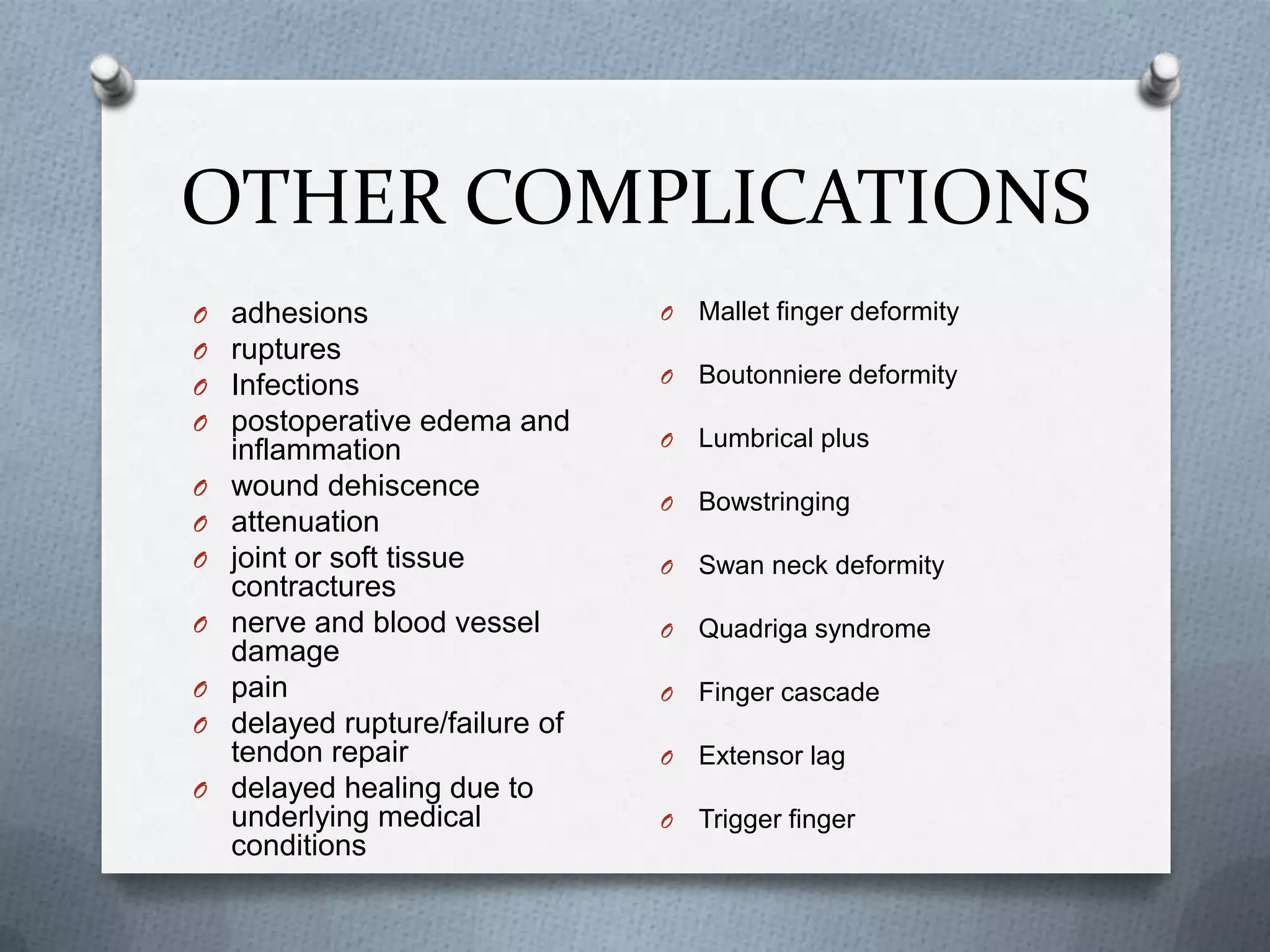 OTHER COMPLICATIONS
O adhesions
O ruptures
O Infections
O postoperative edema and
inflammation
O wound dehiscence
O attenuation
O joint or soft tissue
contractures
O nerve and blood vessel
damage
O pain
O delayed rupture/failure of
tendon repair
O delayed healing due to
underlying medical
conditions
O Mallet finger deformity
O Boutonniere deformity
O Lumbrical plus
O Bowstringing
O Swan neck deformity
O Quadriga syndrome
O Finger cascade
O Extensor lag
O Trigger finger
 