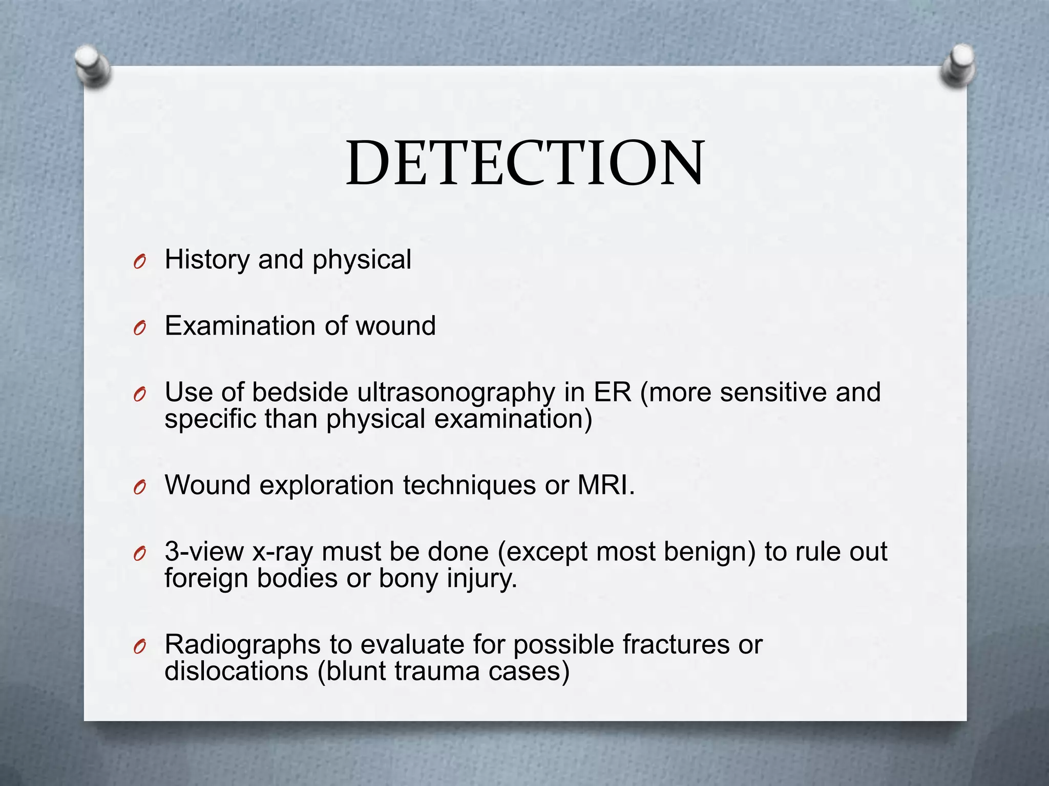 DETECTION
O History and physical
O Examination of wound
O Use of bedside ultrasonography in ER (more sensitive and
specific than physical examination)
O Wound exploration techniques or MRI.
O 3-view x-ray must be done (except most benign) to rule out
foreign bodies or bony injury.
O Radiographs to evaluate for possible fractures or
dislocations (blunt trauma cases)
 