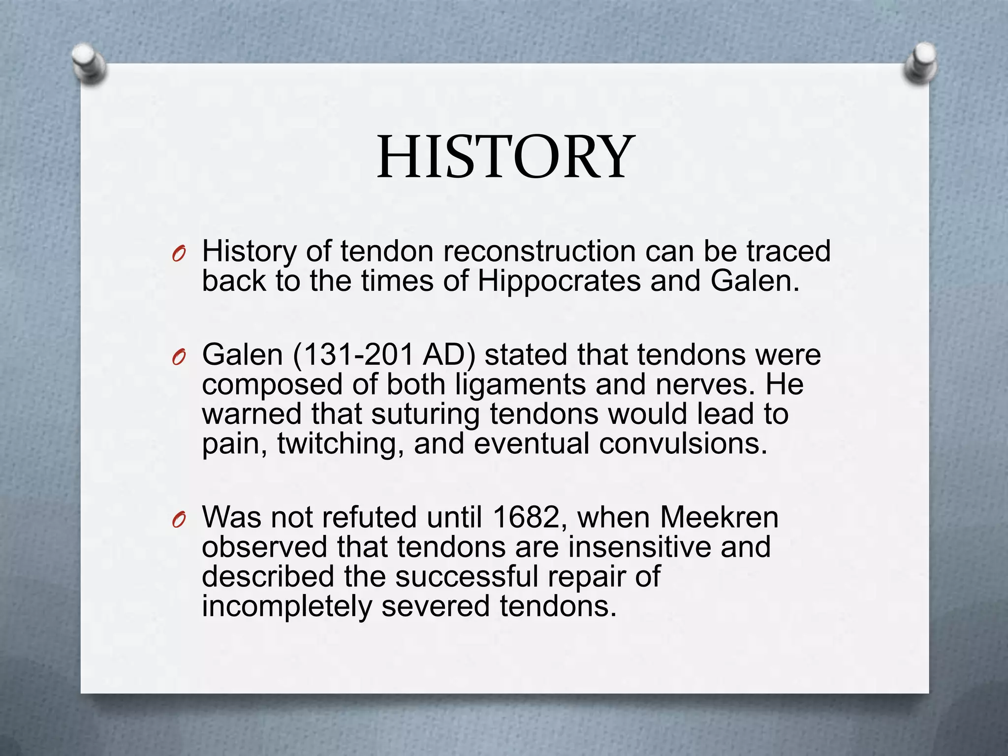 HISTORY
O History of tendon reconstruction can be traced
back to the times of Hippocrates and Galen.
O Galen (131-201 AD) stated that tendons were
composed of both ligaments and nerves. He
warned that suturing tendons would lead to
pain, twitching, and eventual convulsions.
O Was not refuted until 1682, when Meekren
observed that tendons are insensitive and
described the successful repair of
incompletely severed tendons.
 